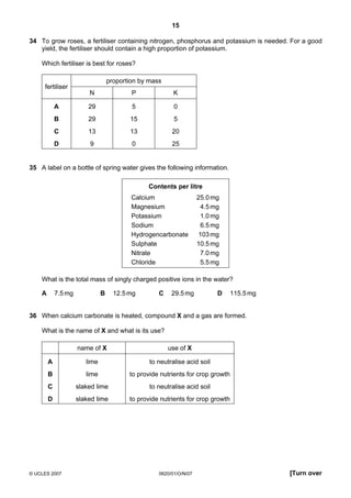 15
34 To grow roses, a fertiliser containing nitrogen, phosphorus and potassium is needed. For a good
yield, the fertiliser should contain a high proportion of potassium.
Which fertiliser is best for roses?

fertiliser

proportion by mass
N

P

K

A

29

5

0

B

29

15

5

C

13

13

20

D

9

0

25

35 A label on a bottle of spring water gives the following information.
Contents per litre
Calcium
Magnesium
Potassium
Sodium
Hydrogencarbonate
Sulphate
Nitrate
Chloride

25.0 mg
4.5 mg
1.0 mg
6.5 mg
103 mg
10.5 mg
7.0 mg
5.5 mg

What is the total mass of singly charged positive ions in the water?
A

B

7.5 mg

12.5 mg

C

29.5 mg

D

115.5 mg

36 When calcium carbonate is heated, compound X and a gas are formed.
What is the name of X and what is its use?
name of X

use of X

A

lime

to neutralise acid soil

B

lime

to provide nutrients for crop growth

C

slaked lime

to neutralise acid soil

D

slaked lime

to provide nutrients for crop growth

© UCLES 2007

0620/01/O/N/07

[Turn over

 