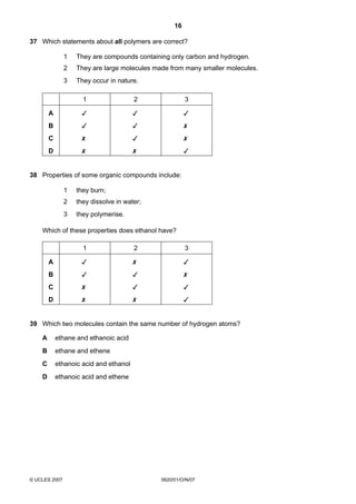 16
37 Which statements about all polymers are correct?
1

They are compounds containing only carbon and hydrogen.

2

They are large molecules made from many smaller molecules.

3

They occur in nature.
1

2

3

A







B







C







D







38 Properties of some organic compounds include:
1

they burn;

2

they dissolve in water;

3

they polymerise.

Which of these properties does ethanol have?
1

2

3

A







B







C







D







39 Which two molecules contain the same number of hydrogen atoms?
A

ethane and ethanoic acid

B

ethane and ethene

C

ethanoic acid and ethanol

D

ethanoic acid and ethene

© UCLES 2007

0620/01/O/N/07

 