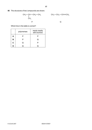 17
40 The structures of two compounds are shown.
CH3

CH

CH2

CH3

CH3

CH2

CH

CH3
P

Q

Which line in the table is correct?
polymerises

reacts readily
with bromine

A

P

P

B

P

Q

C

Q

P

D

Q

Q

© UCLES 2007

0620/01/O/N/07

CH2

 