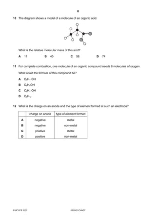 6
10 The diagram shows a model of a molecule of an organic acid.

What is the relative molecular mass of this acid?
A

B

11

40

C

58

D

74

11 For complete combustion, one molecule of an organic compound needs 8 molecules of oxygen.
What could the formula of this compound be?
A

C5H11OH

B

C6H9OH

C

C6H11OH

D

C6H12

12 What is the charge on an anode and the type of element formed at such an electrode?
charge on anode

type of element formed

A

negative

metal

B

negative

non-metal

C

positive

metal

D

positive

non-metal

© UCLES 2007

0620/01/O/N/07

 