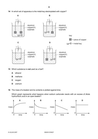 8
14 In which set of apparatus is the metal key electroplated with copper?

A

B

+

–

+

–

aqueous
copper(II)
sulphate

aqueous
copper(II)
sulphate
key
= piece of copper

C
+

D
–

+

= metal key
–

aqueous
copper(II)
sulphate

aqueous
copper(II)
sulphate

15 Which substance is not used as a fuel?
A

ethanol

B

methane

C

oxygen

D

uranium

16 The mass of a beaker and its contents is plotted against time.
Which graph represents what happens when sodium carbonate reacts with an excess of dilute
hydrochloric acid in an open beaker?
A

mass

B

mass

0

C

mass

0
0

© UCLES 2007

time

mass

0
0

0
0

time

0620/01/O/N/07

D

time

0

time

 