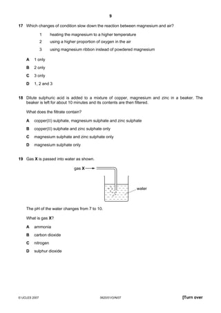9
17 Which changes of condition slow down the reaction between magnesium and air?
1

heating the magnesium to a higher temperature

2

using a higher proportion of oxygen in the air

3

using magnesium ribbon instead of powdered magnesium

A

1 only

B

2 only

C

3 only

D

1, 2 and 3

18 Dilute sulphuric acid is added to a mixture of copper, magnesium and zinc in a beaker. The
beaker is left for about 10 minutes and its contents are then filtered.
What does the filtrate contain?
A

copper(II) sulphate, magnesium sulphate and zinc sulphate

B

copper(II) sulphate and zinc sulphate only

C

magnesium sulphate and zinc sulphate only

D

magnesium sulphate only

19 Gas X is passed into water as shown.
gas X

water

The pH of the water changes from 7 to 10.
What is gas X?
A

ammonia

B

carbon dioxide

C

nitrogen

D

sulphur dioxide

© UCLES 2007

0620/01/O/N/07

[Turn over

 