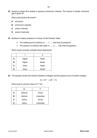 11
22 Aqueous solution S is added to aqueous ammonium chloride. The mixture is heated. Ammonia
gas is given off.
What could solution S contain?
A

aluminium

B

ammonium sulphate

C

sodium chloride

D

sodium hydroxide

23 Rubidium is below potassium in Group I of the Periodic Table.
•

The melting point of rubidium is …...1…... than that of potassium.

•

The reaction of rubidium with water is ……2…… than that of potassium.

Which words correctly complete these statements?
1

2

A

higher

faster

B

higher

slower

C

lower

faster

D

lower

slower

24 The equation shows the reaction between a halogen and the aqueous ions of another halogen.
X2 + 2Y – → 2X – + Y2
What could X2 and the colour of Y – be?
X2

Y–

A

chlorine

brown

B

chlorine

colourless

C

iodine

brown

D

iodine

colourless

© UCLES 2007

0620/01/O/N/07

[Turn over

 