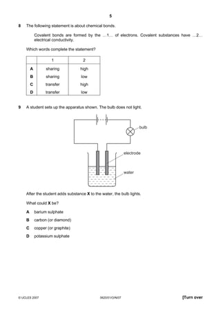 5
8

The following statement is about chemical bonds.
Covalent bonds are formed by the …1… of electrons. Covalent substances have …2…
electrical conductivity.
Which words complete the statement?
1
A

sharing

high

B

sharing

low

C

transfer

high

D
9

2

transfer

low

A student sets up the apparatus shown. The bulb does not light.

bulb

electrode

water

After the student adds substance X to the water, the bulb lights.
What could X be?
A

barium sulphate

B

carbon (or diamond)

C

copper (or graphite)

D

potassium sulphate

© UCLES 2007

0620/01/O/N/07

[Turn over

 