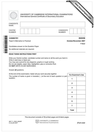 w

w
ap
eP

m

e
tr
.X

w
om
.c

s
er

UNIVERSITY OF CAMBRIDGE INTERNATIONAL EXAMINATIONS
International General Certificate of Secondary Education

*7279389372*

0620/06

CHEMISTRY
Paper 6 Alternative to Practical

October/November 2007
1 hour

Candidates answer on the Question Paper.
No additional materials are required.
READ THESE INSTRUCTIONS FIRST
Write your Centre number, candidate number and name on all the work you hand in.
Write in dark blue or black pen.
You may use a pencil for any diagrams, graphs or rough working.
Do not use staples, paper clips, highlighters, glue or correction fluid.
DO NOT WRITE IN ANY BARCODES.
Answer all questions.
At the end of the examination, fasten all your work securely together.
The number of marks is given in brackets [ ] at the end of each question or part
question.

For Examiner's Use
1
2
3
4
5
6
7
Total

This document consists of 13 printed pages and 3 blank pages.
IB07 11_0620_06/6RP
© UCLES 2007

[Turn over

 