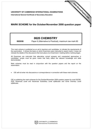 UNIVERSITY OF CAMBRIDGE INTERNATIONAL EXAMINATIONS
International General Certificate of Secondary Education
MARK SCHEME for the October/November 2008 question paper
0620 CHEMISTRY
0620/06 Paper 6 (Alternative to Practical), maximum raw mark 60
This mark scheme is published as an aid to teachers and candidates, to indicate the requirements of
the examination. It shows the basis on which Examiners were instructed to award marks. It does not
indicate the details of the discussions that took place at an Examiners’ meeting before marking began.
All Examiners are instructed that alternative correct answers and unexpected approaches in
candidates’ scripts must be given marks that fairly reflect the relevant knowledge and skills
demonstrated.
Mark schemes must be read in conjunction with the question papers and the report on the
examination.
• CIE will not enter into discussions or correspondence in connection with these mark schemes.
CIE is publishing the mark schemes for the October/November 2008 question papers for most IGCSE,
GCE Advanced Level and Advanced Subsidiary Level syllabuses and some Ordinary Level
syllabuses.
w
w
w
.Xtrem
ePapers.com
 