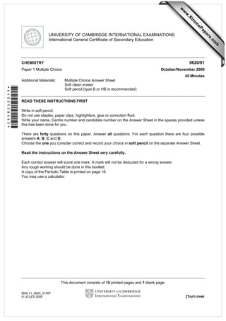 This document consists of 15 printed pages and 1 blank page.
IB08 11_0620_01/RP
© UCLES 2008 [Turn over
*6400528663*
UNIVERSITY OF CAMBRIDGE INTERNATIONAL EXAMINATIONS
International General Certificate of Secondary Education
CHEMISTRY 0620/01
Paper 1 Multiple Choice October/November 2008
45 Minutes
Additional Materials: Multiple Choice Answer Sheet
Soft clean eraser
Soft pencil (type B or HB is recommended)
READ THESE INSTRUCTIONS FIRST
Write in soft pencil.
Do not use staples, paper clips, highlighters, glue or correction fluid.
Write your name, Centre number and candidate number on the Answer Sheet in the spaces provided unless
this has been done for you.
There are forty questions on this paper. Answer all questions. For each question there are four possible
answers A, B, C and D.
Choose the one you consider correct and record your choice in soft pencil on the separate Answer Sheet.
Read the instructions on the Answer Sheet very carefully.
Each correct answer will score one mark. A mark will not be deducted for a wrong answer.
Any rough working should be done in this booklet.
A copy of the Periodic Table is printed on page 16.
You may use a calculator.
w
w
w
.Xtrem
ePapers.com
 