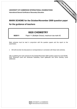 UNIVERSITY OF CAMBRIDGE INTERNATIONAL EXAMINATIONS
International General Certificate of Secondary Education
MARK SCHEME for the October/November 2009 question paper
for the guidance of teachers
0620 CHEMISTRY
0620/11 Paper 11 (Multiple Choice), maximum raw mark 40
Mark schemes must be read in conjunction with the question papers and the report on the
examination.
• CIE will not enter into discussions or correspondence in connection with these mark schemes.
CIE is publishing the mark schemes for the October/November 2009 question papers for most IGCSE,
GCE Advanced Level and Advanced Subsidiary Level syllabuses and some Ordinary Level
syllabuses.
w
w
w
.Xtrem
ePapers.com
 