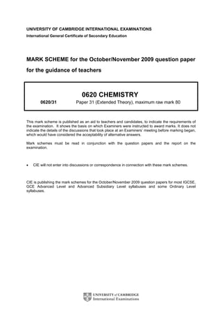 UNIVERSITY OF CAMBRIDGE INTERNATIONAL EXAMINATIONS
International General Certificate of Secondary Education
MARK SCHEME for the October/November 2009 question paper
for the guidance of teachers
0620 CHEMISTRY
0620/31 Paper 31 (Extended Theory), maximum raw mark 80
This mark scheme is published as an aid to teachers and candidates, to indicate the requirements of
the examination. It shows the basis on which Examiners were instructed to award marks. It does not
indicate the details of the discussions that took place at an Examiners’ meeting before marking began,
which would have considered the acceptability of alternative answers.
Mark schemes must be read in conjunction with the question papers and the report on the
examination.
• CIE will not enter into discussions or correspondence in connection with these mark schemes.
CIE is publishing the mark schemes for the October/November 2009 question papers for most IGCSE,
GCE Advanced Level and Advanced Subsidiary Level syllabuses and some Ordinary Level
syllabuses.
 