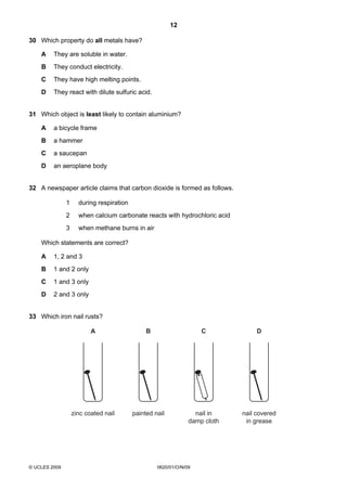 12
30 Which property do all metals have?
A

They are soluble in water.

B

They conduct electricity.

C

They have high melting points.

D

They react with dilute sulfuric acid.

31 Which object is least likely to contain aluminium?
A

a bicycle frame

B

a hammer

C

a saucepan

D

an aeroplane body

32 A newspaper article claims that carbon dioxide is formed as follows.
1

during respiration

2

when calcium carbonate reacts with hydrochloric acid

3

when methane burns in air

Which statements are correct?
A

1, 2 and 3

B

1 and 2 only

C

1 and 3 only

D

2 and 3 only

33 Which iron nail rusts?

A

C

D

zinc coated nail

© UCLES 2009

B

painted nail

nail in
damp cloth

nail covered
in grease

0620/01/O/N/09

 