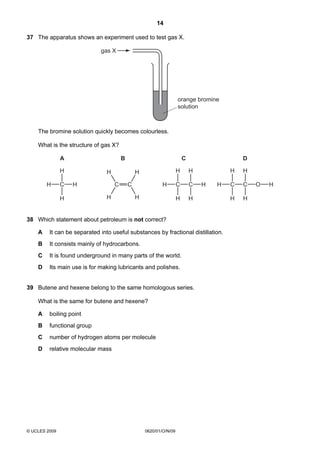 14
37 The apparatus shows an experiment used to test gas X.
gas X

orange bromine
solution

The bromine solution quickly becomes colourless.
What is the structure of gas X?
A

B

H
H

C

C

H

H

C
H

H

C

H
H

H

C

C

H

H

H

D
H

H

H

H

38 Which statement about petroleum is not correct?
A

It can be separated into useful substances by fractional distillation.

B

It consists mainly of hydrocarbons.

C

It is found underground in many parts of the world.

D

Its main use is for making lubricants and polishes.

39 Butene and hexene belong to the same homologous series.
What is the same for butene and hexene?
A

boiling point

B

functional group

C

number of hydrogen atoms per molecule

D

relative molecular mass

© UCLES 2009

0620/01/O/N/09

H

C

C

H

H

O

H

 