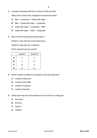 3
3

A student separates salt from a mixture of salt and sand.
What is the correct order of steps for the student to take?
A
B

filter → shake with water → evaporate

C

shake with water → evaporate → filter

D
4

filter → evaporate → shake with water

shake with water → filter → evaporate

Atom X has 8 more electrons than atom Y.
Student 1 says they are in the same group.
Student 2 says they are unreactive.
Which students can be correct?
student 1
A





B





C





D
5

student 2





Which number is different for isotopes of the same element?
A
B

number of full shells

C

number of nucleons

D
6

number of electrons

number of protons

Which atom has two more electrons than an atom of a noble gas?
A

aluminium

B

bromine

C

calcium

D

rubidium

© UCLES 2009

0620/01/O/N/09

[Turn over

 