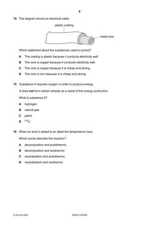 6
14 The diagram shows an electrical cable.
plastic coating

metal core

Which statement about the substances used is correct?
A

The coating is plastic because it conducts electricity well.

B

The core is copper because it conducts electricity well.

C

The core is copper because it is cheap and strong.

D

The core is iron because it is cheap and strong.

15 Substance X requires oxygen in order to produce energy.
It does not form carbon dioxide as a result of this energy production.
What is substance X?
A

hydrogen

B

natural gas

C

petrol

D

235

U

16 When an acid is added to an alkali the temperature rises.
Which words describe this reaction?
A

decomposition and endothermic

B

decomposition and exothermic

C

neutralisation and endothermic

D

neutralisation and exothermic

© UCLES 2009

0620/01/O/N/09

 