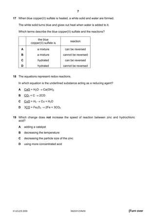 7
17 When blue copper(II) sulfate is heated, a white solid and water are formed.
The white solid turns blue and gives out heat when water is added to it.
Which terms describe the blue copper(II) sulfate and the reactions?
the blue
copper(II) sulfate is

reaction

A

a mixture

can be reversed

B

a mixture

cannot be reversed

C

hydrated

can be reversed

D

hydrated

cannot be reversed

18 The equations represent redox reactions.
In which equation is the underlined substance acting as a reducing agent?
A

CaO + H2O → Ca(OH)2

B

CO2 + C → 2CO

C

CuO + H2 → Cu + H2O

D

3CO + Fe2O3 → 2Fe + 3CO2

19 Which change does not increase the speed of reaction between zinc and hydrochloric
acid?
A

adding a catalyst

B

decreasing the temperature

C

decreasing the particle size of the zinc

D

using more concentrated acid

© UCLES 2009

0620/01/O/N/09

[Turn over

 