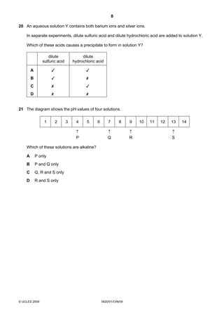 8
20 An aqueous solution Y contains both barium ions and silver ions.
In separate experiments, dilute sulfuric acid and dilute hydrochloric acid are added to solution Y.
Which of these acids causes a precipitate to form in solution Y?
dilute
sulfuric acid

dilute
hydrochloric acid

A





B





C





D





21 The diagram shows the pH values of four solutions.
1

2

3

4

5

↑
P

6

7

8

↑
Q

Which of these solutions are alkaline?
A

P only

B

P and Q only

C

Q, R and S only

D

R and S only

© UCLES 2009

0620/01/O/N/09

9
↑
R

10

11

12

13
↑
S

14

 