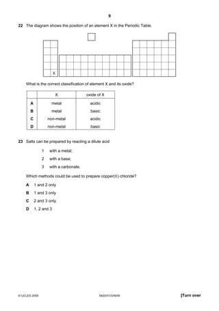 9
22 The diagram shows the position of an element X in the Periodic Table.

X

What is the correct classification of element X and its oxide?
X

oxide of X

A

metal

acidic

B

metal

basic

C

non-metal

acidic

D

non-metal

basic

23 Salts can be prepared by reacting a dilute acid
1

with a metal;

2

with a base;

3

with a carbonate.

Which methods could be used to prepare copper(II) chloride?
A

1 and 2 only

B

1 and 3 only

C

2 and 3 only

D

1, 2 and 3

© UCLES 2009

0620/01/O/N/09

[Turn over

 