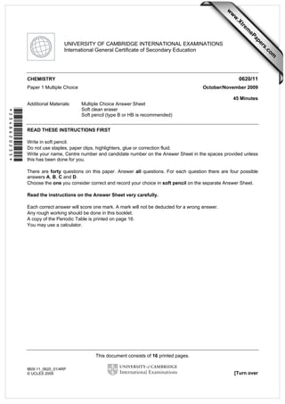 This document consists of 16 printed pages.
IB09 11_0620_01/4RP
© UCLES 2009 [Turn over
*2348620235*
UNIVERSITY OF CAMBRIDGE INTERNATIONAL EXAMINATIONS
International General Certificate of Secondary Education
CHEMISTRY 0620/11
Paper 1 Multiple Choice October/November 2009
45 Minutes
Additional Materials: Multiple Choice Answer Sheet
Soft clean eraser
Soft pencil (type B or HB is recommended)
READ THESE INSTRUCTIONS FIRST
Write in soft pencil.
Do not use staples, paper clips, highlighters, glue or correction fluid.
Write your name, Centre number and candidate number on the Answer Sheet in the spaces provided unless
this has been done for you.
There are forty questions on this paper. Answer all questions. For each question there are four possible
answers A, B, C and D.
Choose the one you consider correct and record your choice in soft pencil on the separate Answer Sheet.
Read the instructions on the Answer Sheet very carefully.
Each correct answer will score one mark. A mark will not be deducted for a wrong answer.
Any rough working should be done in this booklet.
A copy of the Periodic Table is printed on page 16.
You may use a calculator. w
w
w
.Xtrem
ePapers.com
 