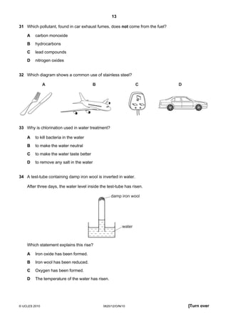 13
31 Which pollutant, found in car exhaust fumes, does not come from the fuel?
A

carbon monoxide

B

hydrocarbons

C

lead compounds

D

nitrogen oxides

32 Which diagram shows a common use of stainless steel?
A

B

C

D

33 Why is chlorination used in water treatment?
A

to kill bacteria in the water

B

to make the water neutral

C

to make the water taste better

D

to remove any salt in the water

34 A test-tube containing damp iron wool is inverted in water.
After three days, the water level inside the test-tube has risen.
damp iron wool

water

Which statement explains this rise?
A

Iron oxide has been formed.

B

Iron wool has been reduced.

C

Oxygen has been formed.

D

The temperature of the water has risen.

© UCLES 2010

0620/12/O/N/10

[Turn over

 