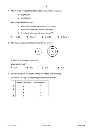 3
5

The chemical compositions of two substances, W and X, are given.
W Na(Al Si3)O8
X

Ca(Al 2Si2)O8

Which statements are correct?
1
2

6

W contains three times as much silicon as X.

3
A

W and X contain the same amount of oxygen.

X contains twice as much aluminium as W.
B

1 and 2

C

1 and 3

D

2 and 3

1, 2 and 3

D

X3Y

The electronic structures of atoms X and Y are shown.

X

Y

X and Y form a covalent compound.
What is its formula?
A
7

B

XY5

C

XY3

XY

Element X is shiny and can be formed into a sheet by hammering.
Which row correctly describes the properties of element X?
conducts electricity

melts below 25 °C

A





B





C





D





© UCLES 2010

0620/12/O/N/10

[Turn over

 