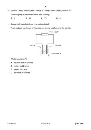 5
10 Element X has a nucleon (mass) number of 19 and a proton (atomic) number of 9.
To which group in the Periodic Table does it belong?
A

I

B

III

C

D

VII

0

11 Substance X was electrolysed in an electrolytic cell.
A coloured gas was formed at the anode and a metal was formed at the cathode.
power supply

cathode

anode

substance X

What is substance X?
A

aqueous sodium chloride

B

molten lead bromide

C

molten zinc oxide

D

solid sodium chloride

© UCLES 2010

0620/12/O/N/10

[Turn over

 