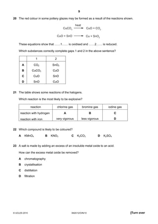 9
20 The red colour in some pottery glazes may be formed as a result of the reactions shown.
heat
CuCO3

CuO + CO2

CuO + SnO

Cu + SnO2

These equations show that ……1…… is oxidised and ……2…… is reduced.
Which substances correctly complete gaps 1 and 2 in the above sentence?
1

2

A

CO2

SnO2

B

CuCO3

CuO

C

CuO

SnO

D

SnO

CuO

21 The table shows some reactions of the halogens.
Which reaction is the most likely to be explosive?
reaction

chlorine gas

bromine gas

iodine gas

reaction with hydrogen

A

B

C

very vigorous

less vigorous

D

reaction with iron

22 Which compound is likely to be coloured?
A

KMnO4

B

KNO3

C

K2CO3

D

K2SO4

23 A salt is made by adding an excess of an insoluble metal oxide to an acid.
How can the excess metal oxide be removed?
A

chromatography

B

crystallisation

C

distillation

D

filtration

© UCLES 2010

0620/12/O/N/10

[Turn over

 