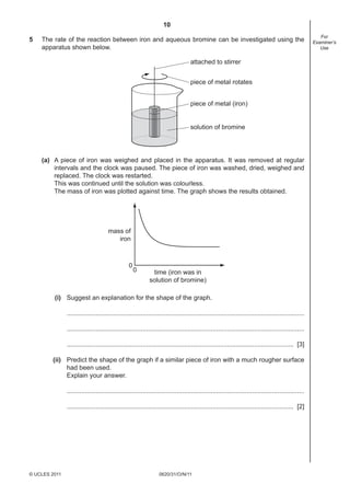 10
0620/31/O/N/11© UCLES 2011
For
Examiner’s
Use
5 The rate of the reaction between iron and aqueous bromine can be investigated using the
apparatus shown below.
piece of metal (iron)
solution of bromine
attached to stirrer
piece of metal rotates
(a) A piece of iron was weighed and placed in the apparatus. It was removed at regular
intervals and the clock was paused. The piece of iron was washed, dried, weighed and
replaced. The clock was restarted.
This was continued until the solution was colourless.
The mass of iron was plotted against time. The graph shows the results obtained.
mass of
iron
time (iron was in
solution of bromine)
0
0
(i) Suggest an explanation for the shape of the graph.
....................................................................................................................................
....................................................................................................................................
.............................................................................................................................. [3]
(ii) Predict the shape of the graph if a similar piece of iron with a much rougher surface
had been used.
Explain your answer.
....................................................................................................................................
.............................................................................................................................. [2]
 