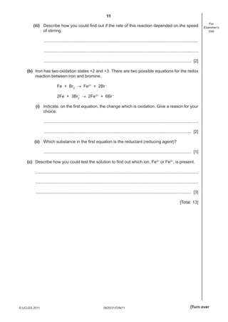 11
0620/31/O/N/11© UCLES 2011 [Turn over
For
Examiner’s
Use
(iii) Describe how you could ﬁnd out if the rate of this reaction depended on the speed
of stirring.
....................................................................................................................................
....................................................................................................................................
.............................................................................................................................. [2]
(b) Iron has two oxidation states +2 and +3. There are two possible equations for the redox
reaction between iron and bromine.
Fe + Br2
→ Fe2+
+ 2Br–
2Fe + 3Br2
→ 2Fe3+
+ 6Br–
(i) Indicate, on the ﬁrst equation, the change which is oxidation. Give a reason for your
choice.
....................................................................................................................................
.............................................................................................................................. [2]
(ii) Which substance in the ﬁrst equation is the reductant (reducing agent)?
.............................................................................................................................. [1]
(c) Describe how you could test the solution to ﬁnd out which ion, Fe2+
or Fe3+
, is present.
...........................................................................................................................................
...........................................................................................................................................
..................................................................................................................................... [3]
[Total: 13]
 