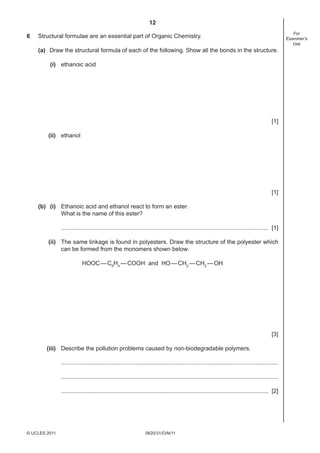 12
0620/31/O/N/11© UCLES 2011
For
Examiner’s
Use
6 Structural formulae are an essential part of Organic Chemistry.
(a) Draw the structural formula of each of the following. Show all the bonds in the structure.
(i) ethanoic acid
[1]
(ii) ethanol
[1]
(b) (i) Ethanoic acid and ethanol react to form an ester.
What is the name of this ester?
.............................................................................................................................. [1]
(ii) The same linkage is found in polyesters. Draw the structure of the polyester which
can be formed from the monomers shown below.
HOOC—C6
H4
—COOH and HO—CH2
—CH2
—OH
[3]
(iii) Describe the pollution problems caused by non-biodegradable polymers.
....................................................................................................................................
....................................................................................................................................
.............................................................................................................................. [2]
 