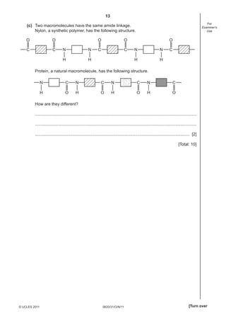 13
0620/31/O/N/11© UCLES 2011 [Turn over
For
Examiner’s
Use
(c) Two macromolecules have the same amide linkage.
Nylon, a synthetic polymer, has the following structure.
C
O
H
N
H
N
H
NC
O
C
O
H
NC
O
C
O
Protein, a natural macromolecule, has the following structure.
N C
OH H
N C
O H
N C
O OH
N C
How are they different?
...........................................................................................................................................
...........................................................................................................................................
..................................................................................................................................... [2]
[Total: 10]
 