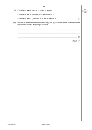 15
0620/31/O/N/11© UCLES 2011
For
Examiner’s
Use
(ii) If residue is Na2
O, number of moles of Na2
O = ...............
If residue is NaOH, number of moles of NaOH = ...............
If residue is Na2
CO3
, number of moles of Na2
CO3
= ............... [2]
(iii) Use the number of moles calculated in (i) and (ii) to decide which one of the three
equations is correct. Explain your choice.
....................................................................................................................................
....................................................................................................................................
.............................................................................................................................. [2]
[Total: 13]
 