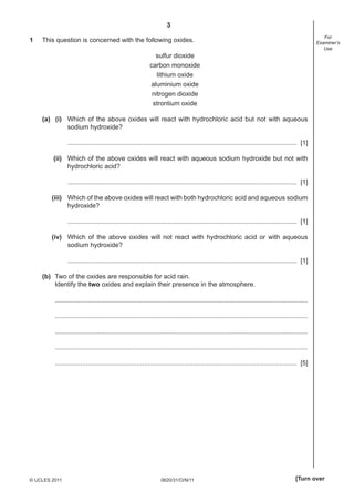 3
0620/31/O/N/11© UCLES 2011 [Turn over
For
Examiner’s
Use
1 This question is concerned with the following oxides.
sulfur dioxide
carbon monoxide
lithium oxide
aluminium oxide
nitrogen dioxide
strontium oxide
(a) (i) Which of the above oxides will react with hydrochloric acid but not with aqueous
sodium hydroxide?
.............................................................................................................................. [1]
(ii) Which of the above oxides will react with aqueous sodium hydroxide but not with
hydrochloric acid?
.............................................................................................................................. [1]
(iii) Which of the above oxides will react with both hydrochloric acid and aqueous sodium
hydroxide?
.............................................................................................................................. [1]
(iv) Which of the above oxides will not react with hydrochloric acid or with aqueous
sodium hydroxide?
.............................................................................................................................. [1]
(b) Two of the oxides are responsible for acid rain.
Identify the two oxides and explain their presence in the atmosphere.
...........................................................................................................................................
...........................................................................................................................................
...........................................................................................................................................
...........................................................................................................................................
..................................................................................................................................... [5]
 