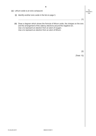 4
0620/31/O/N/11© UCLES 2011
For
Examiner’s
Use
(c) Lithium oxide is an ionic compound.
(i) Identify another ionic oxide in the list on page 3.
.............................................................................................................................. [1]
(ii) Draw a diagram which shows the formula of lithium oxide, the charges on the ions
and the arrangement of the valency electrons around the negative ion.
Use x to represent an electron from an atom of oxygen.
Use o to represent an electron from an atom of lithium.
[2]
[Total: 12]
 