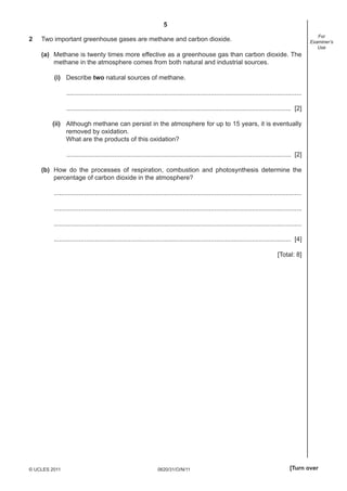 5
0620/31/O/N/11© UCLES 2011 [Turn over
For
Examiner’s
Use
2 Two important greenhouse gases are methane and carbon dioxide.
(a) Methane is twenty times more effective as a greenhouse gas than carbon dioxide. The
methane in the atmosphere comes from both natural and industrial sources.
(i) Describe two natural sources of methane.
....................................................................................................................................
.............................................................................................................................. [2]
(ii) Although methane can persist in the atmosphere for up to 15 years, it is eventually
removed by oxidation.
What are the products of this oxidation?
.............................................................................................................................. [2]
(b) How do the processes of respiration, combustion and photosynthesis determine the
percentage of carbon dioxide in the atmosphere?
...........................................................................................................................................
...........................................................................................................................................
...........................................................................................................................................
..................................................................................................................................... [4]
[Total: 8]
 