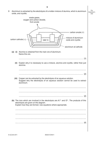 6
0620/31/O/N/11© UCLES 2011
For
Examiner’s
Use
3 Aluminium is extracted by the electrolysis of a molten mixture of alumina, which is aluminium
oxide, and cryolite.
carbon cathode (–)
carbon anode (+)
mixture of aluminium
oxide and cryolite
aluminium at cathode
900°C
waste gases,
oxygen and carbon dioxide,
from anode
(a) (i) Alumina is obtained from the main ore of aluminium.
Name this ore.
.............................................................................................................................. [1]
(ii) Explain why it is necessary to use a mixture, alumina and cryolite, rather than just
alumina.
....................................................................................................................................
.............................................................................................................................. [2]
(iii) Copper can be extracted by the electrolysis of an aqueous solution.
Suggest why the electrolysis of an aqueous solution cannot be used to extract
aluminium.
....................................................................................................................................
....................................................................................................................................
.............................................................................................................................. [2]
(b) The ions which are involved in the electrolysis are Al 3+
and O2–
. The products of this
electrolysis are given on the diagram.
Explain how they are formed. Use equations where appropriate.
...........................................................................................................................................
...........................................................................................................................................
...........................................................................................................................................
..................................................................................................................................... [4]
 