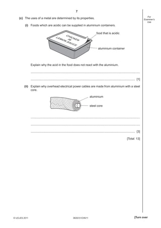 7
0620/31/O/N/11© UCLES 2011 [Turn over
For
Examiner’s
Use
(c) The uses of a metal are determined by its properties.
(i) Foods which are acidic can be supplied in aluminium containers.
CHICKENIN
LEMON SAUCE
food that is acidic
aluminium container
Explain why the acid in the food does not react with the aluminium.
....................................................................................................................................
.............................................................................................................................. [1]
(ii) Explain why overhead electrical power cables are made from aluminium with a steel
core.
aluminium
steel core
....................................................................................................................................
....................................................................................................................................
.............................................................................................................................. [3]
[Total: 13]
 