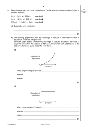 8
0620/31/O/N/11© UCLES 2011
For
Examiner’s
Use
4 Reversible reactions can come to equilibrium. The following are three examples of types of
gaseous equilibria.
A2
(g) + B2
(g) 2AB(g) reaction 1
A2
(g) + 3B2
(g) 2AB3
(g) reaction 2
2AB2
(g) 2AB(g) + B2
(g) reaction 3
(a) Explain the term equilibrium.
...........................................................................................................................................
..................................................................................................................................... [2]
(b) The following graphs show how the percentage of products of a reversible reaction at
equilibrium could vary with pressure.
For each graph, decide whether the percentage of products decreases, increases or
stays the same when the pressure is increased, then match each graph to one of the
above reactions and give a reason for your choice.
(i)
% product at
equilibrium
pressure
0
0
effect on percentage of products ...............................................................................
reaction ......................................................................................................................
reason ........................................................................................................................
.............................................................................................................................. [3]
(ii)
% product at
equilibrium
pressure
0
0
effect on percentage of products ...............................................................................
reaction ......................................................................................................................
reason ........................................................................................................................
.............................................................................................................................. [3]
 
