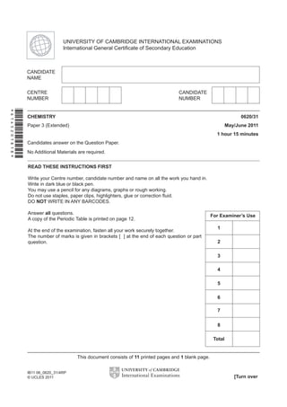 READ THESE INSTRUCTIONS FIRST
Write your Centre number, candidate number and name on all the work you hand in.
Write in dark blue or black pen.
You may use a pencil for any diagrams, graphs or rough working.
Do not use staples, paper clips, highlighters, glue or correction ﬂuid.
DO NOT WRITE IN ANY BARCODES.
Answer all questions.
A copy of the Periodic Table is printed on page 12.
At the end of the examination, fasten all your work securely together.
The number of marks is given in brackets [ ] at the end of each question or part
question.
CHEMISTRY 0620/31
Paper 3 (Extended) May/June 2011
1 hour 15 minutes
Candidates answer on the Question Paper.
No Additional Materials are required.
UNIVERSITY OF CAMBRIDGE INTERNATIONAL EXAMINATIONS
International General Certiﬁcate of Secondary Education
This document consists of 11 printed pages and 1 blank page.
[Turn over
IB11 06_0620_31/4RP
© UCLES 2011
*6145201818*
For Examiner’s Use
3
4
5
Total
6
7
8
1
2
 