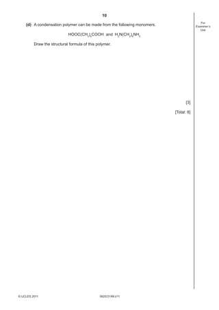 10
0620/31/M/J/11© UCLES 2011
For
Examiner’s
Use
(d) A condensation polymer can be made from the following monomers.
HOOC(CH2
)4
COOH and H2
N(CH2
)6
NH2
Draw the structural formula of this polymer.
[3]
[Total: 8]
 