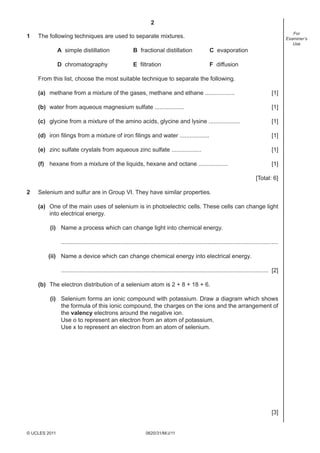 2
0620/31/M/J/11© UCLES 2011
For
Examiner’s
Use
1 The following techniques are used to separate mixtures.
A simple distillation B fractional distillation C evaporation
D chromatography E ﬁltration F diffusion
From this list, choose the most suitable technique to separate the following.
(a) methane from a mixture of the gases, methane and ethane .................. [1]
(b) water from aqueous magnesium sulfate .................. [1]
(c) glycine from a mixture of the amino acids, glycine and lysine ................... [1]
(d) iron ﬁlings from a mixture of iron ﬁlings and water .................. [1]
(e) zinc sulfate crystals from aqueous zinc sulfate .................. [1]
(f) hexane from a mixture of the liquids, hexane and octane .................. [1]
[Total: 6]
2 Selenium and sulfur are in Group VI. They have similar properties.
(a) One of the main uses of selenium is in photoelectric cells. These cells can change light
into electrical energy.
(i) Name a process which can change light into chemical energy.
....................................................................................................................................
(ii) Name a device which can change chemical energy into electrical energy.
.............................................................................................................................. [2]
(b) The electron distribution of a selenium atom is 2 + 8 + 18 + 6.
(i) Selenium forms an ionic compound with potassium. Draw a diagram which shows
the formula of this ionic compound, the charges on the ions and the arrangement of
the valency electrons around the negative ion.
Use o to represent an electron from an atom of potassium.
Use x to represent an electron from an atom of selenium.
[3]
 