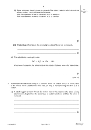 3
0620/31/M/J/11© UCLES 2011 [Turn over
For
Examiner’s
Use
(ii) Draw a diagram showing the arrangement of the valency electrons in one molecule
of the covalent compound selenium chloride.
Use x to represent an electron from an atom of selenium.
Use o to represent an electron from an atom of chlorine.
[3]
(iii) Predict two differences in the physical properties of these two compounds.
....................................................................................................................................
.............................................................................................................................. [2]
(c) The selenide ion reacts with water.
Se2–
+ H2
O → HSe–
+ OH–
What type of reagent is the selenide ion in this reaction? Give a reason for your choice.
...........................................................................................................................................
..................................................................................................................................... [3]
[Total: 13]
3 Iron from the blast furnace is impure. It contains about 4 % carbon and 0.5 % silicon. Most
of this impure iron is used to make mild steel, an alloy of iron containing less then 0.25 %
carbon.
(a) A jet of oxygen is blown through the molten iron in the presence of a base, usually
calcium oxide. Explain how the percentage of carbon is reduced and how the silicon is
removed.
...........................................................................................................................................
...........................................................................................................................................
...........................................................................................................................................
..................................................................................................................................... [4]
 