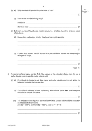 4
0620/31/M/J/11© UCLES 2011
For
Examiner’s
Use
(b) (i) Why are steel alloys used in preference to iron?
.............................................................................................................................. [1]
(ii) State a use of the following alloys.
mild steel ...................................................................................................................
stainless steel ...................................................................................................... [2]
(c) Both iron and steel have typical metallic structures - a lattice of positive ions and a sea
of electrons.
(i) Suggest an explanation for why they have high melting points.
....................................................................................................................................
....................................................................................................................................
.............................................................................................................................. [2]
(ii) Explain why, when a force is applied to a piece of steel, it does not break but just
changes its shape.
....................................................................................................................................
.............................................................................................................................. [2]
[Total: 11]
4 A major ore of zinc is zinc blende, ZnS. A by-product of the extraction of zinc from this ore is
sulfur dioxide which is used to make sulfuric acid.
(a) (i) Zinc blende is heated in air. Zinc oxide and sulfur dioxide are formed. Write the
balanced equation for this reaction.
.............................................................................................................................. [2]
(ii) Zinc oxide is reduced to zinc by heating with carbon. Name two other reagents
which could reduce zinc oxide.
.............................................................................................................................. [2]
(iii) The zinc obtained is impure. It is a mixture of metals. Explain how fractional distillation
could separate this mixture.
zinc bp = 908°C, cadmium bp = 765°C, lead bp = 1751°C
....................................................................................................................................
.............................................................................................................................. [2]
 