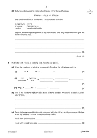 5
0620/31/M/J/11© UCLES 2011 [Turn over
For
Examiner’s
Use
(b) Sulfur dioxide is used to make sulfur trioxide in the Contact Process.
2SO2
(g) + O2
(g) 2SO3
(g)
The forward reaction is exothermic. The conditions used are:
temperature: 450°C
pressure: 2 atmospheres
catalyst: vanadium(V) oxide
Explain, mentioning both position of equilibrium and rate, why these conditions give the
most economic yield.
...........................................................................................................................................
...........................................................................................................................................
...........................................................................................................................................
..................................................................................................................................... [4]
[Total: 10]
5 Hydriodic acid, HI(aq), is a strong acid. Its salts are iodides.
(a) It has the reactions of a typical strong acid. Complete the following equations.
(i) ............Li + ............HI → ........................ + ................... [1]
(ii) zinc
carbonate
+ + +→
hydriodic
acid
..........................
..........................
..........................
..........................
.........................
[1]
(iii) MgO + ............HI → + ...................................... [1]
(b) Two of the reactions in (a) are acid/base and one is redox. Which one is redox? Explain
your choice.
...........................................................................................................................................
...........................................................................................................................................
..................................................................................................................................... [2]
(c) Describe how you could distinguish between hydriodic, HI(aq), and hydrobromic, HBr(aq)
acids, by bubbling chlorine through these two acids.
result with hydriodic acid ..................................................................................................
result with hydrobromic acid ....................................................................................... [2]
 