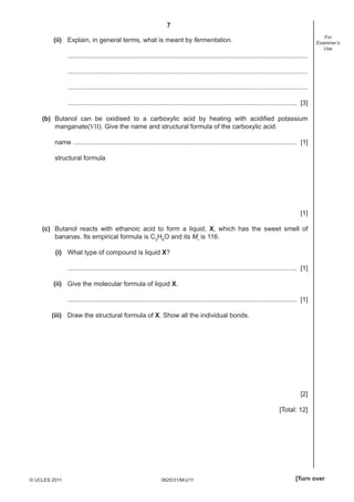 7
0620/31/M/J/11© UCLES 2011 [Turn over
For
Examiner’s
Use
(ii) Explain, in general terms, what is meant by fermentation.
....................................................................................................................................
....................................................................................................................................
....................................................................................................................................
.............................................................................................................................. [3]
(b) Butanol can be oxidised to a carboxylic acid by heating with acidiﬁed potassium
manganate(VII). Give the name and structural formula of the carboxylic acid.
name ........................................................................................................................... [1]
structural formula
[1]
(c) Butanol reacts with ethanoic acid to form a liquid, X, which has the sweet smell of
bananas. Its empirical formula is C3
H6
O and its Mr
is 116.
(i) What type of compound is liquid X?
.............................................................................................................................. [1]
(ii) Give the molecular formula of liquid X.
.............................................................................................................................. [1]
(iii) Draw the structural formula of X. Show all the individual bonds.
[2]
[Total: 12]
 