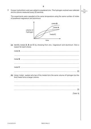 8
0620/31/M/J/11© UCLES 2011
For
Examiner’s
Use
7 Excess hydrochloric acid was added to powdered zinc. The hydrogen evolved was collected
and its volume measured every 20 seconds.
The experiments were repeated at the same temperature using the same number of moles
of powdered magnesium and aluminium.
volume of
hydrogen
time
metal C
metal B
metal A
(a) Identify metals A, B and C by choosing from zinc, magnesium and aluminium. Give a
reason for each choice.
metal A .............................................................................................................................
...........................................................................................................................................
metal B .............................................................................................................................
...........................................................................................................................................
metal C .............................................................................................................................
..................................................................................................................................... [5]
(b) Using ‘moles’, explain why two of the metals form the same volume of hydrogen but the
third metal forms a larger volume.
...........................................................................................................................................
...........................................................................................................................................
..................................................................................................................................... [3]
[Total: 8]
 