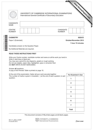 READ THESE INSTRUCTIONS FIRST
Write your Centre number, candidate number and name on all the work you hand in.
Write in dark blue or black pen.
You may use a pencil for any diagrams, graphs or rough working.
Do not use staples, paper clips, highlighters, glue or correction ﬂuid.
DO NOT WRITE IN ANY BARCODES.
Answer all questions.
A copy of the Periodic Table is printed on page 16.
At the end of the examination, fasten all your work securely together.
The number of marks is given in brackets [ ] at the end of each question or part
question.
CHEMISTRY 0620/33
Paper 3 (Extended) October/November 2012
1 hour 15 minutes
Candidates answer on the Question Paper.
No Additional Materials are required.
UNIVERSITY OF CAMBRIDGE INTERNATIONAL EXAMINATIONS
International General Certiﬁcate of Secondary Education
This document consists of 14 printed pages and 2 blank pages.
[Turn over
IB12 11_0620_33/3RP
© UCLES 2012
*8141362656*
For Examiner’s Use
1
2
3
4
5
6
7
Total
w
w
w
.Xtrem
ePapers.com
 