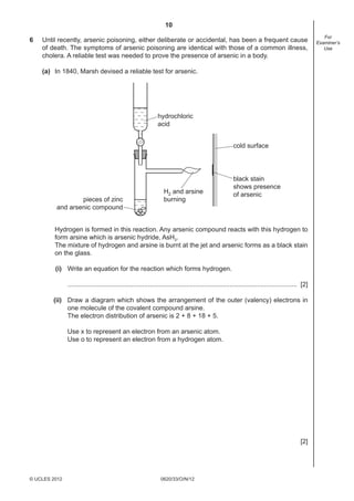 10
0620/33/O/N/12© UCLES 2012
For
Examiner’s
Use
6 Until recently, arsenic poisoning, either deliberate or accidental, has been a frequent cause
of death. The symptoms of arsenic poisoning are identical with those of a common illness,
cholera. A reliable test was needed to prove the presence of arsenic in a body.
(a) In 1840, Marsh devised a reliable test for arsenic.
hydrochloric
acid
H2 and arsine
burningpieces of zinc
and arsenic compound
black stain
shows presence
of arsenic
cold surface
Hydrogen is formed in this reaction. Any arsenic compound reacts with this hydrogen to
form arsine which is arsenic hydride, AsH3.
The mixture of hydrogen and arsine is burnt at the jet and arsenic forms as a black stain
on the glass.
(i) Write an equation for the reaction which forms hydrogen.
.............................................................................................................................. [2]
(ii) Draw a diagram which shows the arrangement of the outer (valency) electrons in
one molecule of the covalent compound arsine.
The electron distribution of arsenic is 2 + 8 + 18 + 5.
Use x to represent an electron from an arsenic atom.
Use o to represent an electron from a hydrogen atom.
[2]
 