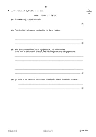 13
0620/33/O/N/12© UCLES 2012 [Turn over
For
Examiner’s
Use
7 Ammonia is made by the Haber process.
N2(g) + 3H2(g) 2NH3(g)
(a) State one major use of ammonia.
..................................................................................................................................... [1]
(b) Describe how hydrogen is obtained for the Haber process.
...........................................................................................................................................
...........................................................................................................................................
..................................................................................................................................... [3]
(c) This reaction is carried out at a high pressure, 200 atmospheres.
State, with an explanation for each, two advantages of using a high pressure.
...........................................................................................................................................
...........................................................................................................................................
...........................................................................................................................................
...........................................................................................................................................
..................................................................................................................................... [5]
(d) (i) What is the difference between an endothermic and an exothermic reaction?
....................................................................................................................................
.............................................................................................................................. [1]
 