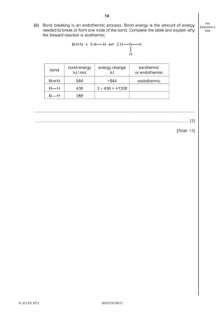 14
0620/33/O/N/12© UCLES 2012
For
Examiner’s
Use
(ii) Bond breaking is an endothermic process. Bond energy is the amount of energy
needed to break or form one mole of the bond. Complete the table and explain why
the forward reaction is exothermic.
N N + 3 H H 2 H N H
H
bond
bond energy
kJ/mol
energy change
kJ
exothermic
or endothermic
N N 944 +944 endothermic
H—H 436 3 × 436 = +1308
N—H 388
...........................................................................................................................................
..................................................................................................................................... [3]
[Total: 13]
 