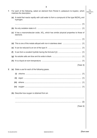 3
0620/33/O/N/12© UCLES 2012 [Turn over
For
Examiner’s
Use
1 For each of the following, select an element from Period 4, potassium to krypton, which
matches the description.
(a) A metal that reacts rapidly with cold water to form a compound of the type M(OH)2 and
hydrogen.
..................................................................................................................................... [1]
(b) Its only oxidation state is 0. ........................................................................................ [1]
(c) It has a macromolecular oxide, XO2, which has similar physical properties to those of
diamond.
..................................................................................................................................... [1]
(d) This is one of the metals alloyed with iron in stainless steel. ..................................... [1]
(e) It can be reduced to an ion of the type X–
. .................................................................. [1]
(f) It can form a covalent hydride having the formula H2X. .............................................. [1]
(g) Its soluble salts are blue and its oxide is black. .......................................................... [1]
(h) It is a liquid at room temperature. ............................................................................... [1]
[Total: 8]
2 (a) State a use for each of the following gases.
(i) chlorine ................................................................................................................ [1]
(ii) argon ................................................................................................................... [1]
(iii) ethene .................................................................................................................. [1]
(iv) oxygen ................................................................................................................. [1]
(b) Describe how oxygen is obtained from air.
...........................................................................................................................................
..................................................................................................................................... [2]
[Total: 6]
 