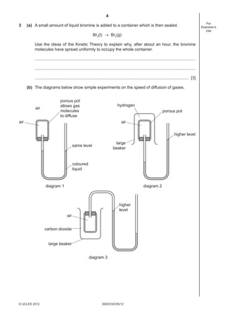 4
0620/33/O/N/12© UCLES 2012
For
Examiner’s
Use
3 (a) A small amount of liquid bromine is added to a container which is then sealed.
Br2(l) → Br2(g)
Use the ideas of the Kinetic Theory to explain why, after about an hour, the bromine
molecules have spread uniformly to occupy the whole container.
...........................................................................................................................................
...........................................................................................................................................
..................................................................................................................................... [3]
(b) The diagrams below show simple experiments on the speed of diffusion of gases.
diagram 1 diagram 2
porous pot
allows gas
molecules
to diffuse
air
porous pot
air
air
hydrogen
large
beaker
large beaker
carbon dioxide
same level
coloured
liquid
higher level
diagram 3
higher
level
air
 